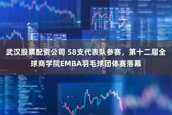 武汉股票配资公司 58支代表队参赛，第十二届全球商学院EMBA羽毛球团体赛落幕