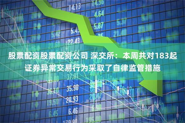 股票配资股票配资公司 深交所：本周共对183起证券异常交易行为采取了自律监管措施
