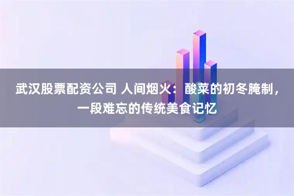 武汉股票配资公司 人间烟火：酸菜的初冬腌制，一段难忘的传统美食记忆