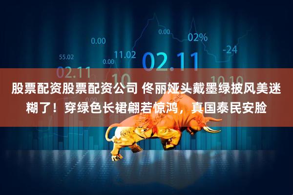 股票配资股票配资公司 佟丽娅头戴墨绿披风美迷糊了！穿绿色长裙翩若惊鸿，真国泰民安脸