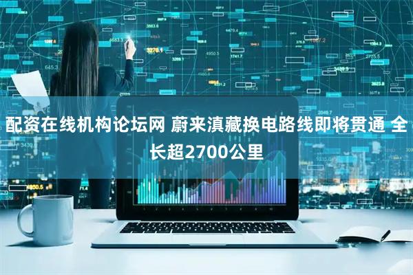 配资在线机构论坛网 蔚来滇藏换电路线即将贯通 全长超2700公里