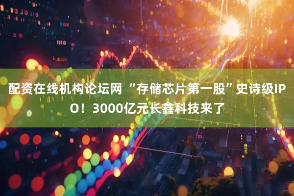 配资在线机构论坛网 “存储芯片第一股”史诗级IPO！3000亿元长鑫科技来了