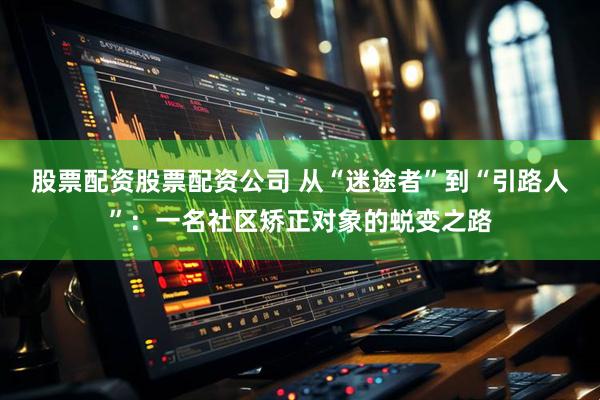 股票配资股票配资公司 从“迷途者”到“引路人”：一名社区矫正对象的蜕变之路