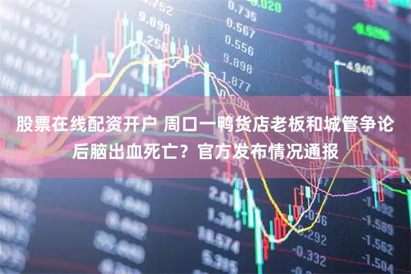 股票在线配资开户 周口一鸭货店老板和城管争论后脑出血死亡？官方发布情况通报