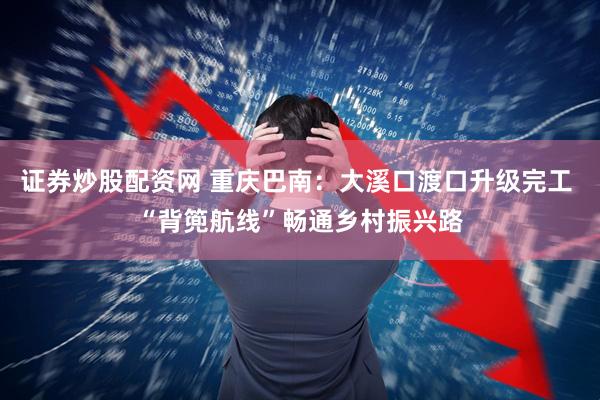 证券炒股配资网 重庆巴南：大溪口渡口升级完工 “背篼航线”畅通乡村振兴路