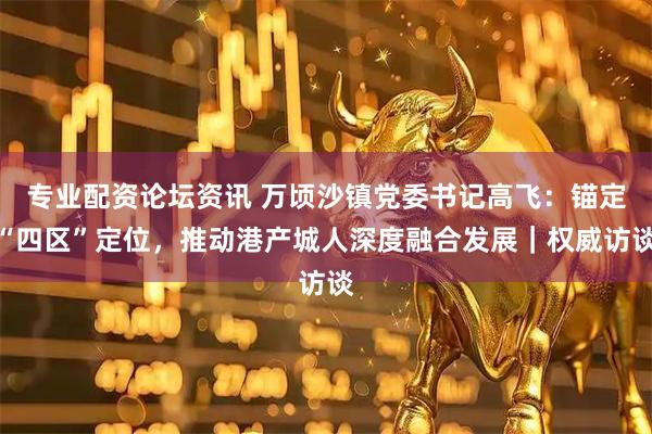 专业配资论坛资讯 万顷沙镇党委书记高飞：锚定“四区”定位，推动港产城人深度融合发展｜权威访谈