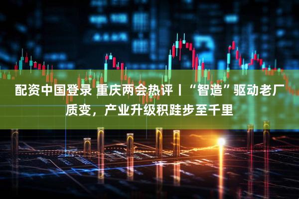 配资中国登录 重庆两会热评丨“智造”驱动老厂质变，产业升级积跬步至千里