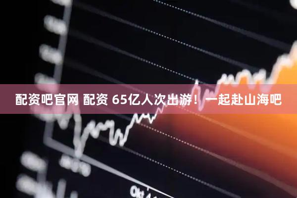 配资吧官网 配资 65亿人次出游！一起赴山海吧