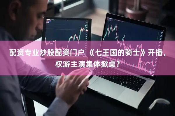配资专业炒股配资门户 《七王国的骑士》开播，权游主演集体掀桌？