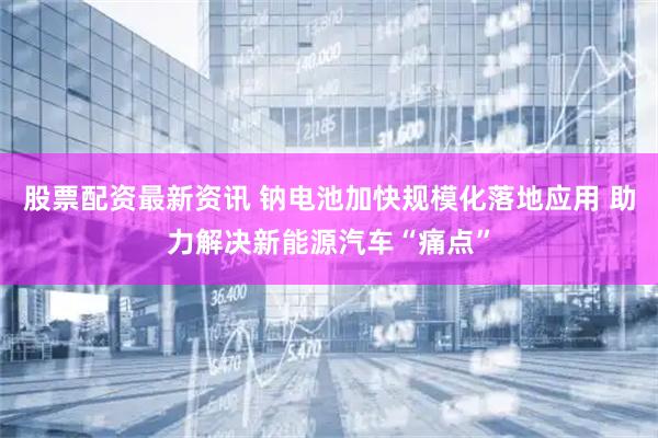 股票配资最新资讯 钠电池加快规模化落地应用 助力解决新能源汽车“痛点”