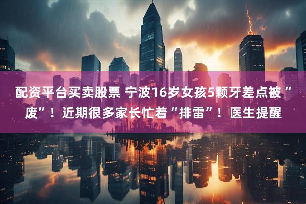 配资平台买卖股票 宁波16岁女孩5颗牙差点被“废”！近期很多家长忙着“排雷”！医生提醒