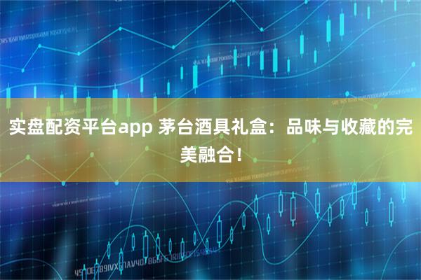 实盘配资平台app 茅台酒具礼盒：品味与收藏的完美融合！