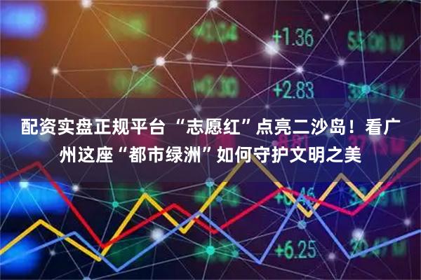 配资实盘正规平台 “志愿红”点亮二沙岛！看广州这座“都市绿洲”如何守护文明之美