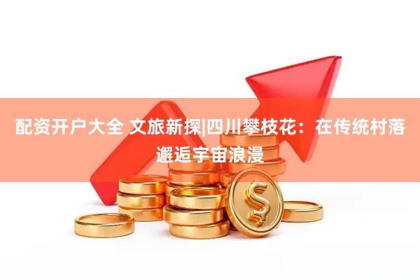 配资开户大全 文旅新探|四川攀枝花：在传统村落邂逅宇宙浪漫