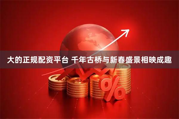 大的正规配资平台 千年古桥与新春盛景相映成趣