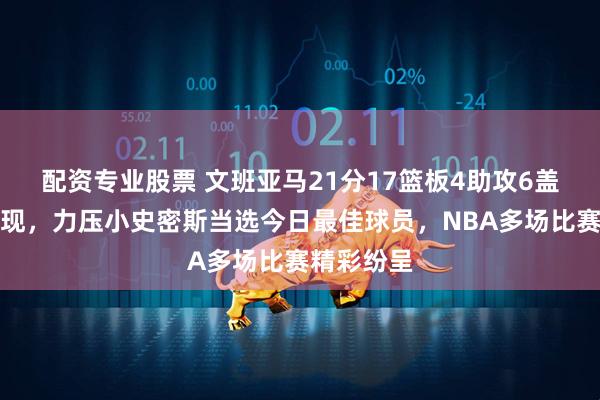 配资专业股票 文班亚马21分17篮板4助攻6盖帽全面表现，力压小史密斯当选今日最佳球员，NBA多场比赛精彩纷呈