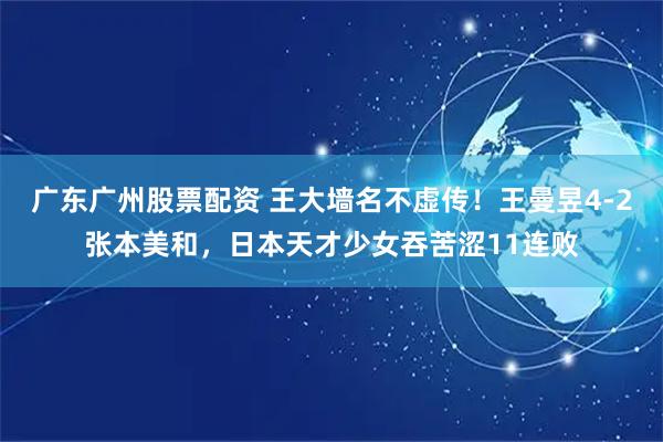 广东广州股票配资 王大墙名不虚传！王曼昱4-2张本美和，日本天才少女吞苦涩11连败