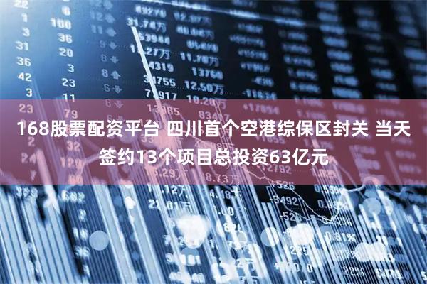 168股票配资平台 四川首个空港综保区封关 当天签约13个项目总投资63亿元