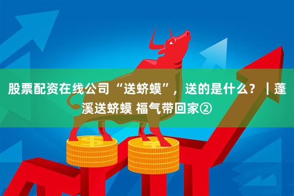 股票配资在线公司 “送蛴蟆”，送的是什么？｜蓬溪送蛴蟆 福气带回家②