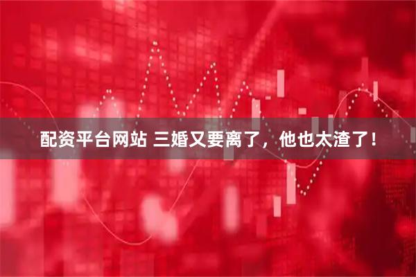 配资平台网站 三婚又要离了，他也太渣了！