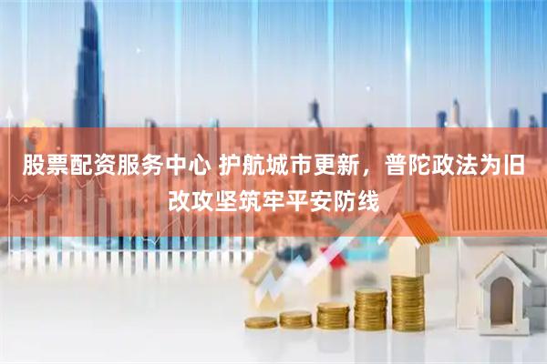 股票配资服务中心 护航城市更新，普陀政法为旧改攻坚筑牢平安防线