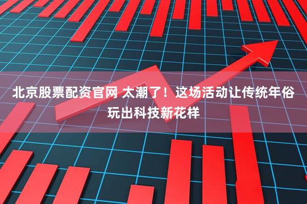 北京股票配资官网 太潮了！这场活动让传统年俗玩出科技新花样