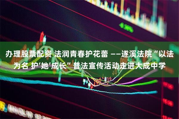 办理股票配资 法润青春护花蕾 ——遂溪法院“以法为名 护‘她’成长”普法宣传活动走进大成中学