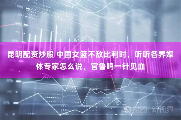 昆明配资炒股 中国女篮不敌比利时，听听各界媒体专家怎么说，宫鲁鸣一针见血