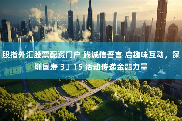 股指外汇股票配资门户 践诚信誓言 启趣味互动，深圳国寿 3・15 活动传递金融力量