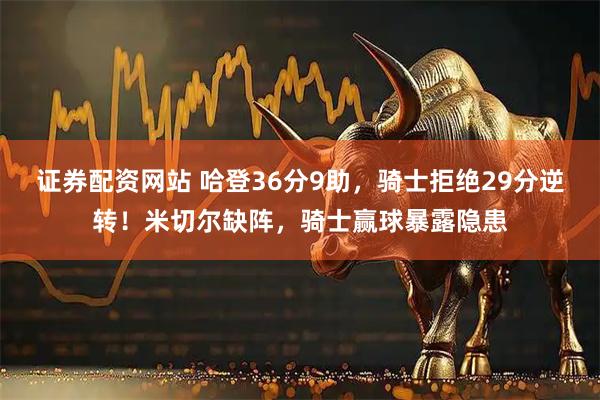 证券配资网站 哈登36分9助，骑士拒绝29分逆转！米切尔缺阵，骑士赢球暴露隐患