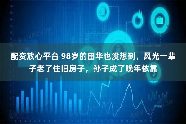 配资放心平台 98岁的田华也没想到，风光一辈子老了住旧房子，孙子成了晚年依靠