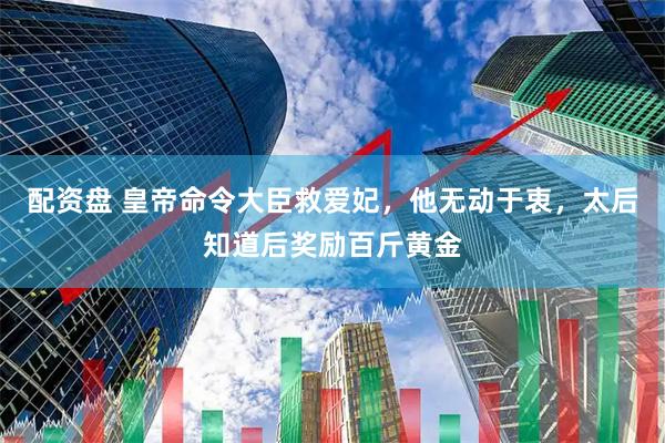 配资盘 皇帝命令大臣救爱妃，他无动于衷，太后知道后奖励百斤黄金