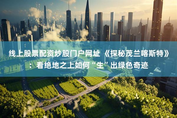 线上股票配资炒股门户网址 《探秘茂兰喀斯特》：看绝地之上如何“生”出绿色奇迹
